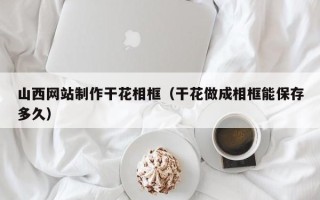 滨州山西网站制作干花相框（干花做成相框能保存多久）